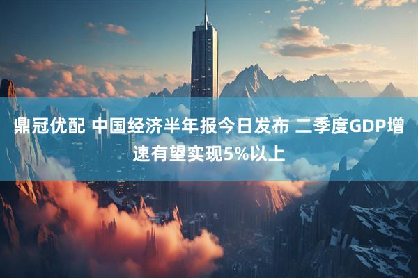鼎冠优配 中国经济半年报今日发布 二季度GDP增速有望实现5%以上
