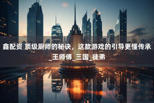 鑫配资 顶级厨师的秘诀，这款游戏的引导更懂传承_王师傅_三国_徒弟