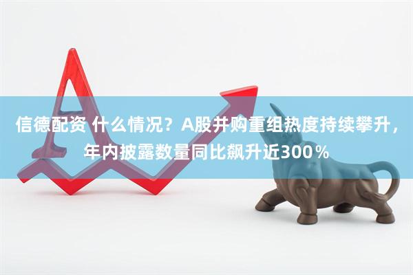 信德配资 什么情况？A股并购重组热度持续攀升，年内披露数量同比飙升近300％