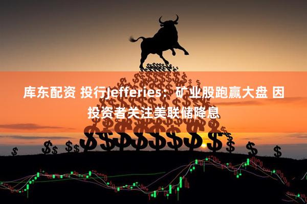 库东配资 投行Jefferies：矿业股跑赢大盘 因投资者关注美联储降息