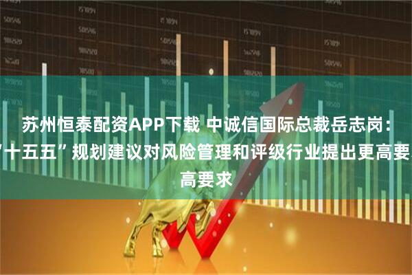 苏州恒泰配资APP下载 中诚信国际总裁岳志岗： “十五五”规划建议对风险管理和评级行业提出更高要求