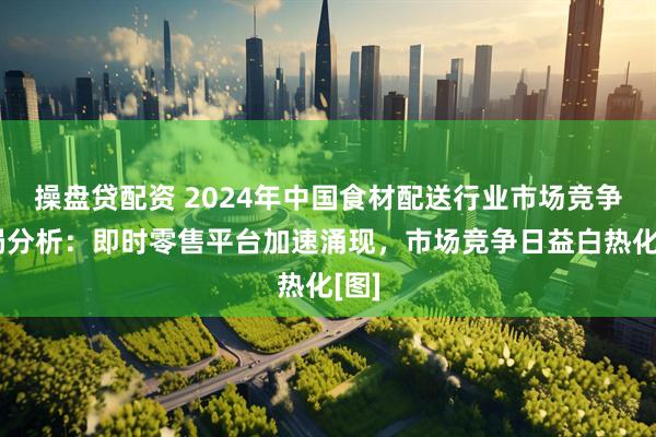 操盘贷配资 2024年中国食材配送行业市场竞争格局分析：即时零售平台加速涌现，市场竞争日益白热化[图]