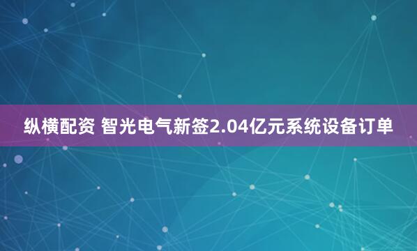 纵横配资 智光电气新签2.04亿元系统设备订单