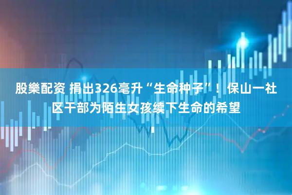 股樂配资 捐出326毫升“生命种子”！保山一社区干部为陌生女孩续下生命的希望
