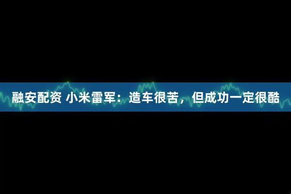 融安配资 小米雷军：造车很苦，但成功一定很酷